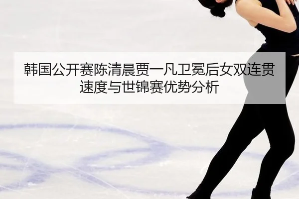 韩国公开赛陈清晨贾一凡卫冕后女双连贯速度与世锦赛优势分析